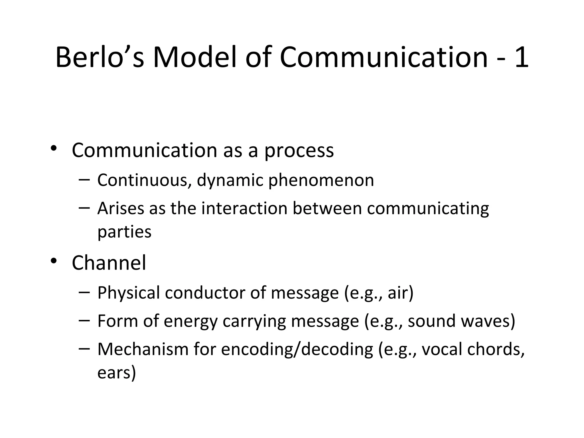 Berlo’s Model of Communication - 1 Communication as a process Continuous, dynamic phenomenon Arises as the interaction between communicating parties Channel Physical conductor of message (e.g., air) Form of energy carrying message (e.g., sound waves) Mechanism for encoding/decoding (e.g., vocal chords, ears) 
