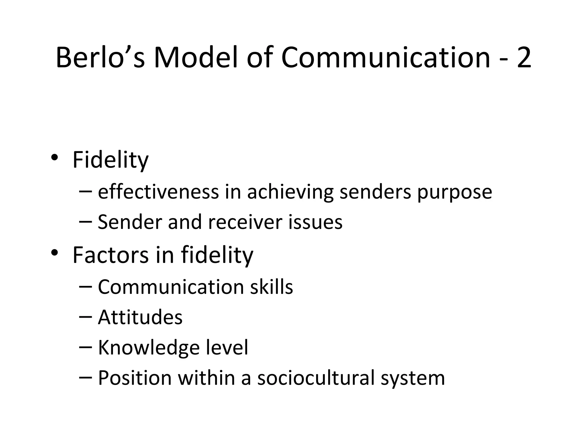 Berlo’s Model of Communication - 2 Fidelity effectiveness in achieving senders purpose Sender and receiver issues Factors in fidelity Communication skills Attitudes Knowledge level Position within a sociocultural system 