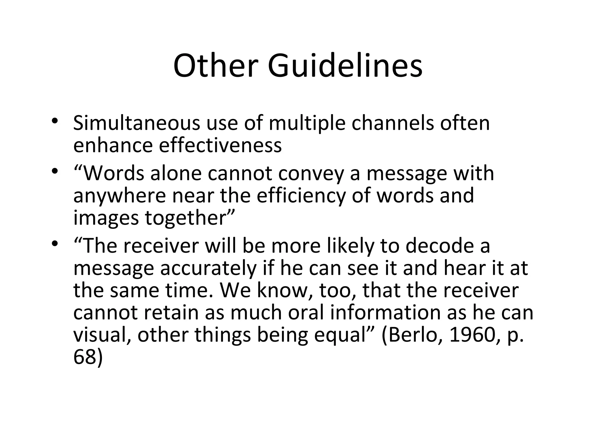 Other Guidelines Simultaneous use of multiple channels often enhance effectiveness “ Words alone cannot convey a message with anywhere near the efficiency of words and images together” “ The receiver will be more likely to decode a message accurately if he can see it and hear it at the same time. We know, too, that the receiver cannot retain as much oral information as he can visual, other things being equal” (Berlo, 1960, p. 68) 