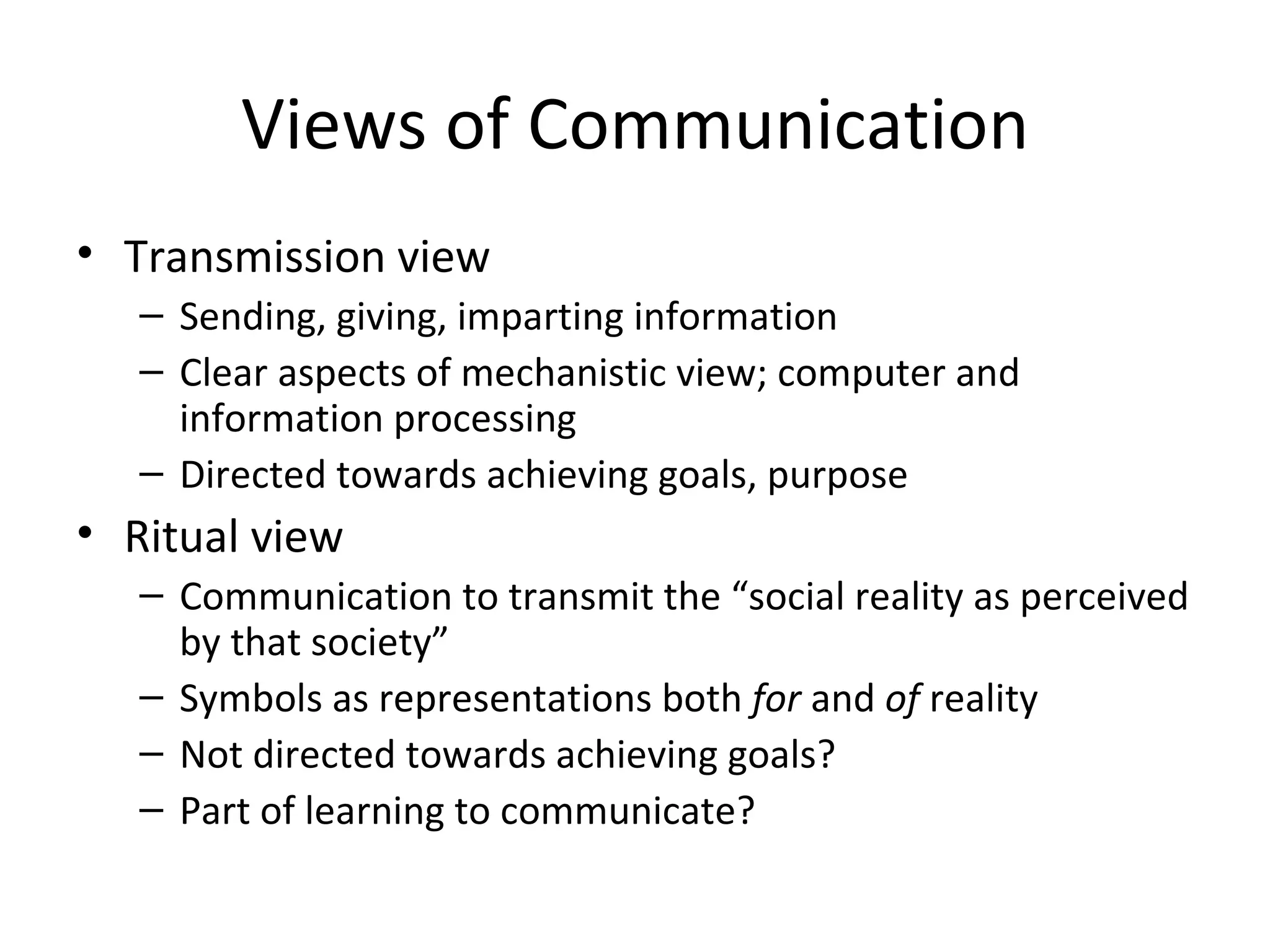 Views of Communication Transmission view Sending, giving, imparting information Clear aspects of mechanistic view; computer and information processing Directed towards achieving goals, purpose Ritual view Communication to transmit the “social reality as perceived by that society” Symbols as representations both  for  and  of  reality Not directed towards achieving goals? Part of learning to communicate? 