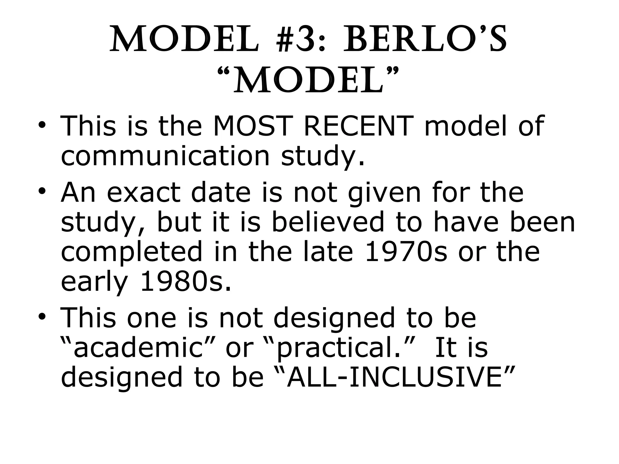 MODEL #3: BERLO’S “MODEL” This is the MOST RECENT model of communication study. An exact date is not given for the study, but it is believed to have been completed in the late 1970s or the early 1980s. This one is not designed to be “academic” or “practical.”  It is designed to be “ALL-INCLUSIVE” 