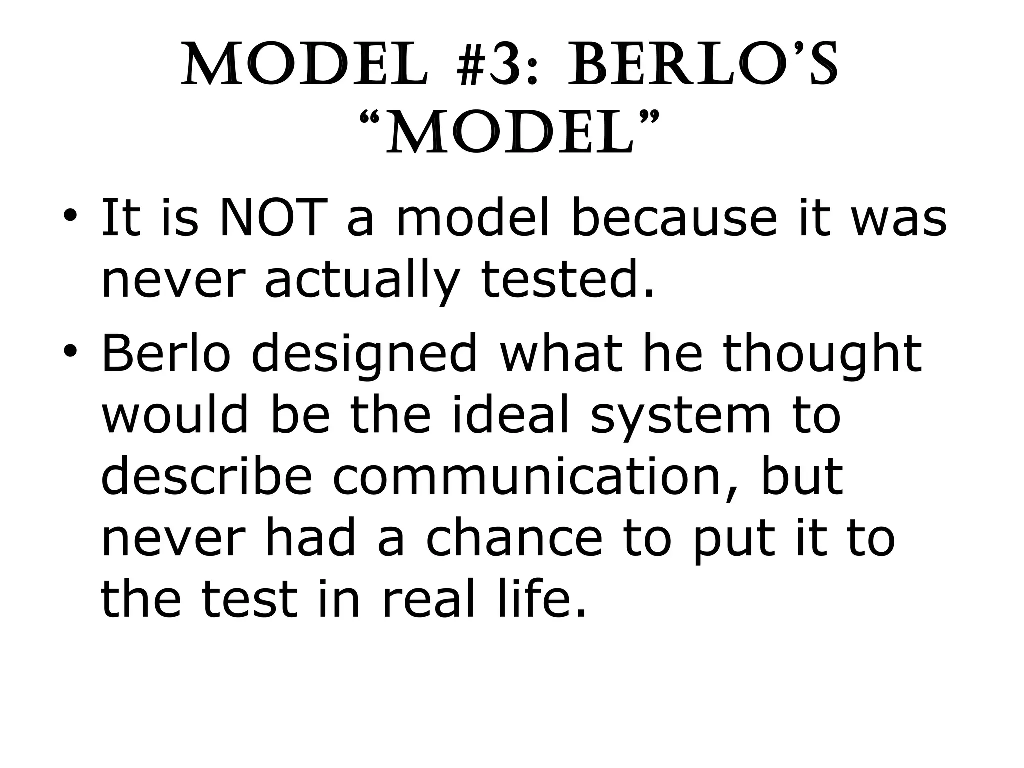 MODEL #3: BERLO’S “MODEL” It is NOT a model because it was never actually tested. Berlo designed what he thought would be the ideal system to describe communication, but never had a chance to put it to the test in real life. 