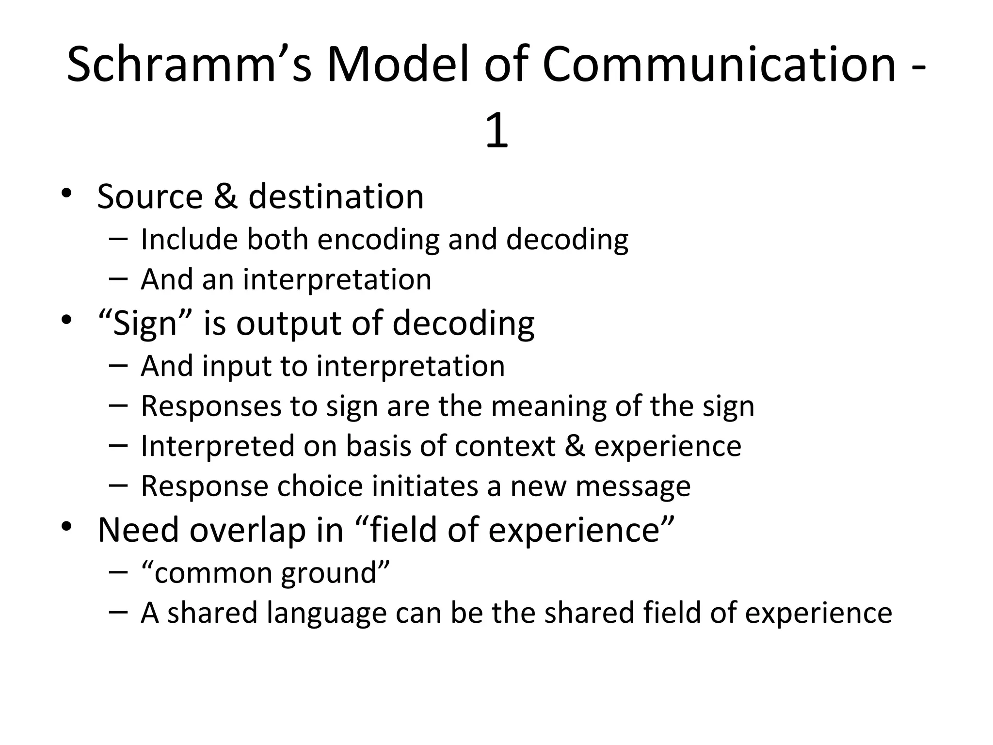Schramm’s Model of Communication - 1 Source & destination Include both encoding and decoding And an interpretation “ Sign” is output of decoding And input to interpretation Responses to sign are the meaning of the sign Interpreted on basis of context & experience Response choice initiates a new message Need overlap in “field of experience” “ common ground” A shared language can be the shared field of experience 