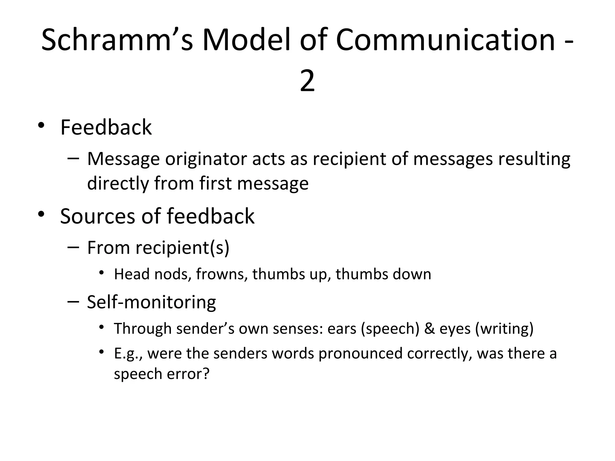 Schramm’s Model of Communication - 2 Feedback Message originator acts as recipient of messages resulting directly from first message Sources of feedback From recipient(s) Head nods, frowns, thumbs up, thumbs down Self-monitoring Through sender’s own senses: ears (speech) & eyes (writing) E.g., were the senders words pronounced correctly, was there a speech error? 