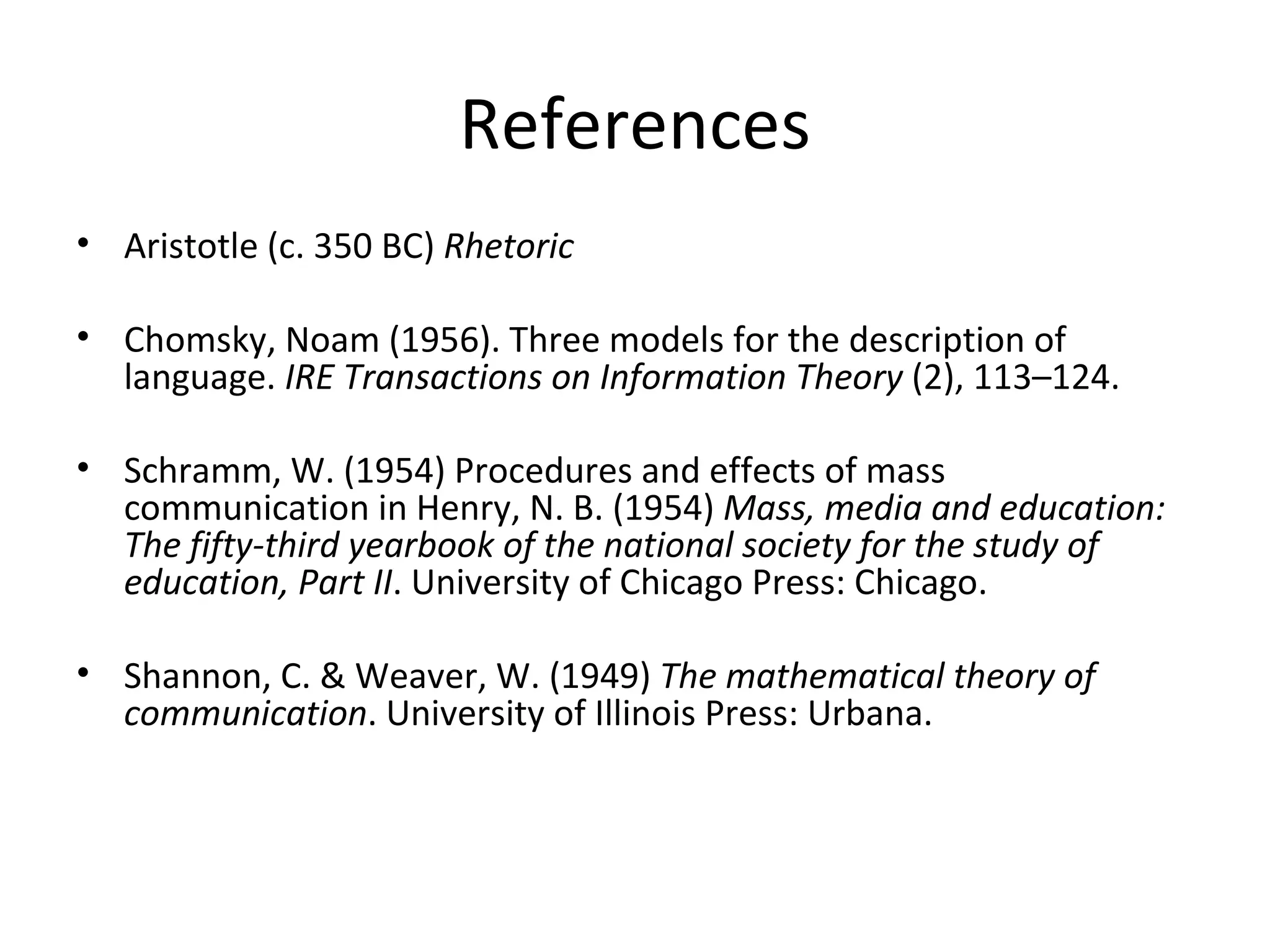 References Aristotle (c. 350 BC)  Rhetoric Chomsky, Noam (1956). Three models for the description of language.  IRE Transactions on Information Theory  (2), 113–124. Schramm, W. (1954) Procedures and effects of mass communication in Henry, N. B. (1954)  Mass, media and education: The fifty-third yearbook of the national society for the study of education, Part II . University of Chicago Press: Chicago. Shannon, C. & Weaver, W. (1949)  The mathematical theory of communication . University of Illinois Press: Urbana. 