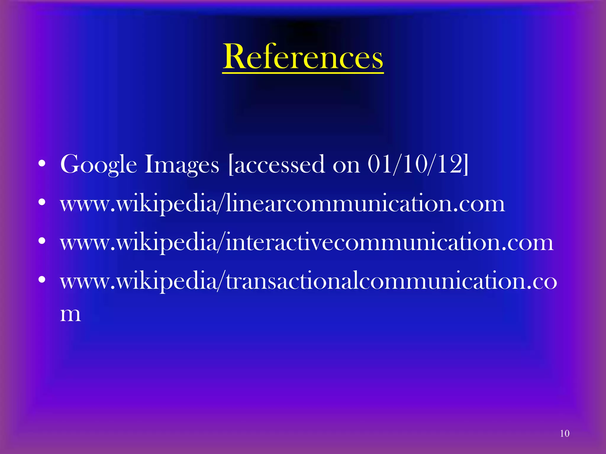 References

•   Google Images [accessed on 01/10/12]
•   www.wikipedia/linearcommunication.com
•   www.wikipedia/interactivecommunication.com
•   www.wikipedia/transactionalcommunication.co
    m



                                                  10
 