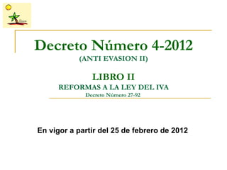 Decreto Número 4-2012
           (ANTI EVASION II)

               LIBRO II
      REFORMAS A LA LEY DEL IVA
             Decreto Número 27-92




En vigor a partir del 25 de febrero de 2012
 