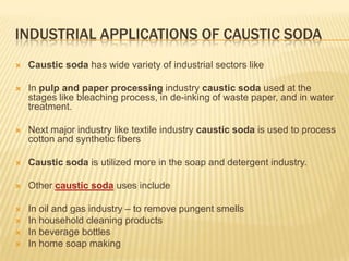 INDUSTRIAL APPLICATIONS OF CAUSTIC SODA


Caustic soda has wide variety of industrial sectors like



In pulp and paper processing industry caustic soda used at the
stages like bleaching process, in de-inking of waste paper, and in water
treatment.



Next major industry like textile industry caustic soda is used to process
cotton and synthetic fibers



Caustic soda is utilized more in the soap and detergent industry.



Other caustic soda uses include



In oil and gas industry – to remove pungent smells
In household cleaning products
In beverage bottles
In home soap making





 