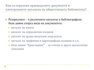 Как са отразени краеведските документи в
електронните каталози на обществената библиотека?


   Разпръснато – в различните каталози и библиографски
    бази данни според вида на документите:
     каталог на книги
     каталог на периодични издания
     каталог на аудио-визуални документи
     каталог на графични и картографски издания и т.н.
     база данни ”Краезнание” – за статии и други аналитични
      описания
 