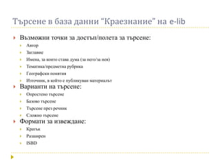 Търсене в база данни “Краезнание” на e-lib
   Възможни точки за достъп/полета за търсене:
       Автор
       Заглавие
       Имена, за които става дума (за него/за нея)
       Тематика/предметна рубрика
       Гeографски понятия
       Източник, в който е публикуван материалът
   Варианти на търсене:
       Опростено търсене
       Базово търсене
       Търсене през речник
       Сложно търсене
   Формати за извеждане:
       Кратък
       Разширен
       ISBD
 