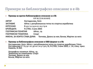 Примери за библиографско описание в e-lib
  Пример за кратко библиографско описание в e-lib
                            КРАЕЗНАНИЕ
АВТОР             Костадинова, Катя
ЗАГЛАВИЕ          Айтос с републиканска титла по спортна акробатика
ИЗТОЧНИК          Бургасднесиутре
БРОЙ/ДАТА         N 2769, 3 юли 2003
ГЕОГРАФСКИ ПОНЯТИЯ          Айтос, гр.
ГЕОГРАФСКИ ТЕМАТИКА         Спорт
ИМЕНА, ЗА КОИТО СТАВА ДУМА Тончева, Диана за нея; Бенов, Мартин за него

   Пример за библиографско описание в ISBD формат в e-lib
    Костадинова, Катя. Айтос с републиканска титла по спортна акробатика / Катя
    Костадинова // Б у р г а с д н е с и у т р е, ХI, N 2769, 3 юли 2003, с. 14, спец. прил.
    Камено, N 262.
    Географски понятия: Айтос, гр.
    Тематика на статията: Спорт
    Тончева, Диана за нея
    Бенов, Мартин за него
 