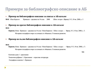Примери за библиографско описание в АБ
   Пример на библиографско описание за списък в АБ-каталог
В141 Илия Борисов        Криводол – средище на 14 села     2000     Шанс експрес (Враца), N 5, 10 ян. 2000, с. 5


   Пример на кратко библиографско описание в АБ-каталог
В141
    Борисов, Илия. Криводол – средище на 14 села / Илия Борисов. // Шанс експрес . – Враца, N 5, 10 ян. 2000, с. 5.
             Историко-географски очерк за селищата от общината. Стопанско развитие.


   Пример на пълно библиографско описание в АБ-каталог

В141
   Борисов, Илия. Криводол – средище на 14 села / Илия Борисов. // Шанс експрес . – Враца, N 5, 10 ян. 2000, с. 5.
             Историко-географски очерк за селищата от общината. Стопанско развитие.
                                                                                                              908
    Ключови думи: 1. краезнание
    Тематични рубрики: 1. Краезнание – отраслова литература
    Географски понятия: 1. Криводол
 