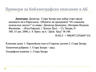 Примери за библиографско описание в АБ

        Димитров, Димитър. Стара Загора има добър старт преди
  влизането ни в Евросъюза : Обхватът на програмата “От социална
  помощ към заетост” се свива / Димитър Димитров ; Интервю Недялка
  Филипова . – (Към Европа). // Тракия Труд . – Ст. Загора, N
  100, 15 дек. 2006, с. 4. Прил. на в. “Днев. Труд” № 346.
                                             К162.2 + 308(497.235)(047.53)

Ключови думи: 1. Европейски съюз и Старозаг. регион 2. Стара Загора
Тематични рубрики: 1. Стара Загора – град
Географски понятия: 1. Стара Загора
 