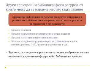 Други електронни библиографски ресурси, от
които може да се извлече местно съдържание
        Краеведска информация се съдържа във всички изграждани в
        регионалните библиотеки електронни каталози – според вида
                      на отразените в тях документи:

       Каталог на книги
       Каталог на ръкописи, старопечатни и редки издания
       Каталог на заглавия периодични издания
       Каталог на аудио-визуални материали (грамофонни плочи,
        компактдискове, DVD, аудио- и видеокасети и др.)

   Търсенето се извършва според точките за достъп, съобразени с вида на
    включените документи и софтуера, който библиотеката използва
 