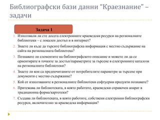 Библиографски бази данни “Краезнание” –
задачи
              Задача 1
 1. Използвали ли сте досега електронните краеведски ресурси на регионалните
   библиотеки – с локален достъп и в интернет?
 2. Знаете ли къде да търсите библиографска информация с местно съдържание на
   сайта на регионалната библиотека?
 3. Познавате ли елементите на библиографското описание и можете ли да се
   ориентирате в точките за достъп/параметрите за търсене в електронните каталози
   на регионалните библиотеки?
 4. Знаете ли кои са предпочитаните от потребителите параметри за търсене при
   документи с местно съдържание?
 5. Кой от използваните в регионалните библиотеки софтуерни продукти познавате?
 6. Притежава ли библиотеката, в която работите, краеведски справочен апарат в
   традиционна форма/картотеки?
 7. Създава ли библиотеката, в която работите, собствени електронни библиографски
   ресурси, включително за краеведска информация?
 