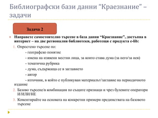 Библиографски бази данни “Краезнание” –
задачи
           Задача 2
    Направете самостоятелно търсене в база данни “Краезнание”, достъпна в
     интернет – на две регионални библиотеки, работещи с продукта e-lib:
    1. Опростено търсене по:
           - географско понятие
           - имена на изявени местни лица, за които става дума (за него/за нея)
           - тематична рубрика
           - дума, съдържаща се в заглавието
           - автор
           - източник, в който е публикуван материалът/заглавие на периодичното
     издание
    2. Базово търсене/в комбинация по същите признаци и чрез булевите оператори
       И/ИЛИ/НЕ
    3. Коментирайте на основата на конкретни примери предимствата на базовото
       търсене
 