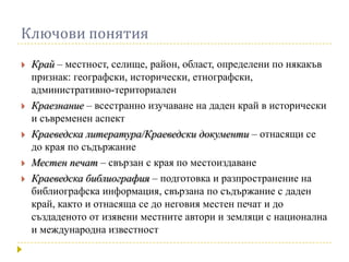 Ключови понятия
   Край – местност, селище, район, област, определени по някакъв
    признак: географски, исторически, етнографски,
    административно-териториален
   Краезнание – всестранно изучаване на даден край в исторически
    и съвременен аспект
   Краеведска литература/Краеведски документи – отнасящи се
    до края по съдържание
   Местен печат – свързан с края по местоиздаване
   Краеведска библиография – подготовка и разпространение на
    библиографска информация, свързана по съдържание с даден
    край, както и отнасяща се до неговия местен печат и до
    създаденото от изявени местните автори и земляци с национална
    и международна известност
 