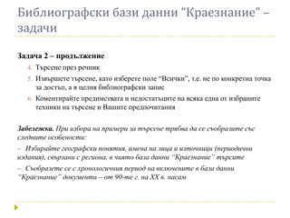 Библиографски бази данни “Краезнание” –
задачи

Задача 2 – продължение
   4. Търсене през речник
   5. Извършете търсене, като изберете поле “Всички”, т.е. не по конкретна точка
     за достъп, а в целия библиографски запис
   6. Коментирайте предимствата и недостатъците на всяка една от избраните
     техники на търсене и Вашите предпочитания

Забележка. При избора на примери за търсене трябва да се съобразите със
следните особености:
– Избирайте географски понятия, имена на лица и източници (периодични
издания), свързани с региона, в чиято база данни “Краезнание” търсите
– Съобразете се с хронологичния период на включените в база данни
“Краезнание” документи – от 90-те г. на ХХ в. насам
 