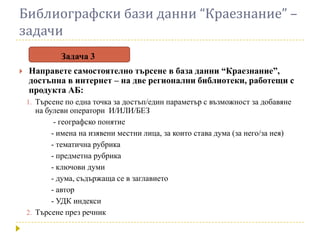 Библиографски бази данни “Краезнание” –
задачи
              Задача 3
   Направете самостоятелно търсене в база данни “Краезнание”,
    достъпна в интернет – на две регионални библиотеки, работещи с
    продукта АБ:
    1. Търсене по една точка за достъп/един параметър с възможност за добавяне
       на булеви оператори И/ИЛИ/БЕЗ
             - географско понятие
            - имена на изявени местни лица, за които става дума (за него/за нея)
            - тематична рубрика
            - предметна рубрика
            - ключови думи
            - дума, съдържаща се в заглавието
            - автор
            - УДК индекси
    2. Търсене през речник
 