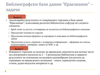 Библиографски бази данни “Краезнание” –
задачи
        Задача 6
   Анализирайте резултатите от извършените търсения в бази данни
    “Краезнание”, използващи различен библиотечен софтуер по следните
    елементи:
    1. Брой точки за достъп, отговарящи на пълнотата на библиографското описание
    2. Предлагани техники на търсене
    3. Предлагани изходни формати за сортиране и показване на библиографските
       данни
    4. Предлагани услуги, свързани с издирената информация – оформяне на списък,
       ксерокопиране, сканиране, заявка по МЗС и др.
         Задача 7
   Извършете търсения за наличие на краеведски документи във всички части
    на електронните каталози на 2 – 3 регионални библиотеки и сравнете
    резултатите по отношение на видовото разнообразие (пълнотата на
    отразяване на краеведските колекции) – книги, периодични издания,
    статии, аудио-визуални материали и др.
 