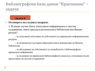 Библиографски бази данни “Краезнание” –
задачи

          Задача 8
   Отговорете на следните въпроси:
    1. В какви случаи бихте използвали информацията с местно
    съдържание, която предлага регионалната библиотека във Вашия
    регион?
          - за попълване/допълване на собствените си краеведски информационни
    ресурси
          - за подпомагате културно-образователните инициативи на Вашата
    библиотека
          - за обслужване на собствените си потребители с библиографска
    краеведска информация
          - за създаване на краеведски библиографски указатели, изискващи пълно
    представяне на местно съдържание
 