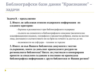 Библиографски бази данни “Краезнание” –
задачи
Задача 8. – продължение
  2. Имате ли забележки относно издирената информация по
  следните критерии:
        - бързина и релевантност при библиографското издирване
         - пълнота на елементите в библиографското описание (включително
  класификационни индекси, географски и предметни рубрики, имена на местни
  лица, анотации) и съответствието им на броя на точките за достъп до тях
        - възможности на софтуера – техники за търсене
  3. Имате ли във Вашата библиотека документи с местно
  съдържание, които да допълват краеведските ресурси на
  регионалната библиотека? Бихте ли участвали в кооперирани
  проекти за споделено създаване и ползване на краеведска
  библиографска информация с други библиотеки от Вашия регион?
 