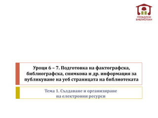 Уроци 6 – 7. Подготовка на фактографска,
 библиографска, снимкова и др. информация за
публикуване на уеб страницата на библиотеката

       Тема 1. Създаване и организиране
            на електронни ресурси
 