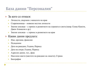 База данни “Персоналия”
   За кого се отнася:
       Личности, свързани с миналото на края
       Съвременници – изявени местни личности
       Знатни земляци – с принос в развитието на страната и света (напр. Елиас Канети,
        Джон Атанасов и др.)
       Знатни земляци – с принос в развитието на края
   Какви данни предлага:
       Име, презиме, фамилия
       Псевдоним
       Дата на раждане, Година, Период
       Дата на смърт, Година, Период
       Адресни данни, тел., факс
       Населено място (мястото на раждане на лицето), Страна
       Биография
 