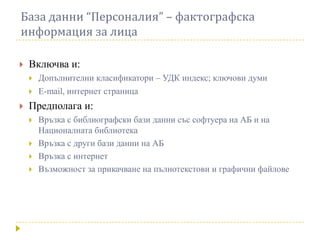 База данни “Персоналия” – фактографска
информация за лица

   Включва и:
       Допълнителни класификатори – УДК индекс; ключови думи
       E-mail, интернет страница
   Предполага и:
       Връзка с библиографски бази данни със софтуера на АБ и на
        Националната библиотека
       Връзка с други бази данни на АБ
       Връзка с интернет
       Възможност за прикачване на пълнотекстови и графични файлове
 