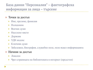 База данни “Персоналия” – фактографска
информация за лица – търсене

   Точки за достъп
       Име, презиме, фамилия
       Псевдоним
       Всички думи
       Населено място
       Държава
       УДК индекс
       Ключови думи
       Забележки, биография, служебно поле, поле въвел информацията
   Начини за достъп
       Локален
       Чрез страницата на библиотеката в интернет (предстои)
 