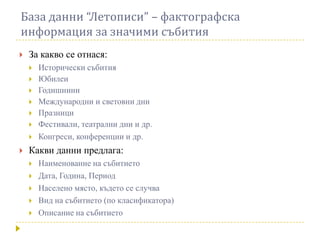 База данни “Летописи” – фактографска
информация за значими събития
   За какво се отнася:
       Исторически събития
       Юбилеи
       Годишнини
       Международни и световни дни
       Празници
       Фестивали, театрални дни и др.
       Конгреси, конференции и др.
   Какви данни предлага:
       Наименование на събитието
       Дата, Година, Период
       Населено място, където се случва
       Вид на събитието (по класификатора)
       Описание на събитието
 