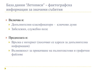 База данни “Летописи” – фактографска
информация за значими събития

   Включва и:
     Допълнителни класификатори – ключови думи
     Забележки, служебно поле


   Предполага и:
     Връзка с интернет (посочват се адреси за допълнителна
      информация)
     Възможност за прикачване на пълнотекстови и графични
      файлове
 