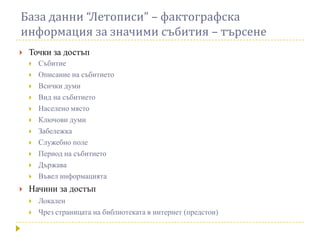 База данни “Летописи” – фактографска
информация за значими събития – търсене
   Точки за достъп
       Събитие
       Описание на събитието
       Всички думи
       Вид на събитието
       Населено място
       Ключови думи
       Забележка
       Служебно поле
       Период на събитието
       Държава
       Въвел информацията
   Начини за достъп
       Локален
       Чрез страницата на библиотеката в интернет (предстои)
 
