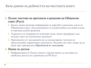 База данни за дейността на местната власт


   Пълни текстове на протоколи и решения на Общински
    съвет (Русе)
       Базата данни включва информация за наредби и решения, взети от
        Общинския съвет. Актуализацията се осъществява след всяка сесия
        и отразява новите решения
       Търсенето се извършва по ключови думи, които препращат към
        пълния текст на съответния документ
       Протоколите от заседанията не са индексирани, тъй като не
        представляват нормативни документи. Пълният им текст може да се
        види чрез препратката Протоколи от заседания
   Начин за достъп
       Информацията от базата данни е предоставена за ползване на
        свободен достъп на страницата на РБ Русе
 