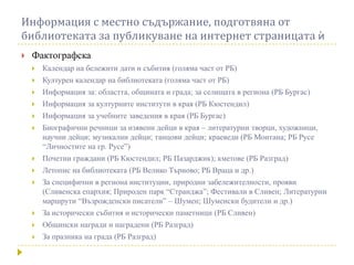 Информация с местно съдържание, подготвяна от
библиотеката за публикуване на интернет страницата к
   Фактографска
       Календар на бележити дати и събития (голяма част от РБ)
       Културен календар на библиотеката (голяма част от РБ)
       Информация за: областта, общината и града; за селищата в региона (РБ Бургас)
       Информация за културните институти в края (РБ Кюстендил)
       Информация за учебните заведения в края (РБ Бургас)
       Биографични речници за изявени дейци в края – литературни творци, художници,
        научни дейци; музикални дейци; танцови дейци; краеведи (РБ Монтана; РБ Русе
        “Личностите на гр. Русе”)
       Почетни граждани (РБ Кюстендил; РБ Пазарджик); кметове (РБ Разград)
       Летопис на библиотеката (РБ Велико Търново; РБ Враца и др.)
       За специфични в региона институции, природни забележителности, прояви
        (Сливенска епархия; Природен парк “Странджа”; Фестивали в Сливен; Литературни
        маршрути “Възрожденски писатели” – Шумен; Шуменски будители и др.)
       За исторически събития и исторически паметници (РБ Сливен)
       Общински награди и наградени (РБ Разград)
       За празника на града (РБ Разград)
 