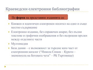 Краеведски електронни библиографии

     По форма на представяне изданията са:
    Книжен и идентичен електронен носител на едно и също
     местно съдържание
    Електронно издание, без справочен апарат, без пълни
     текстове и графични изображения и без вътрешни връзки
     между отделните части
    Мултимедия
    База данни – с възможност за търсене като част от
     електронния каталог (“Никола Симов – Курото –
     знаменосец на Ботевата чета” – РБ Търговище)
 