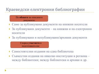 Краеведски електронни библиографии
       По обхвата на описаните
             документи:
    Само за публикувани документи на книжни носители
    За публикувани документи – на книжни и на електронни
     носители
    За публикувани и непубликувани/архивни документи
          Според участието в
           подготовката им:

    Самостоятелни издания на една библиотека
    Съвместни издания на няколко институции в региона –
     между библиотеки; между библиотеки и архиви и др.
 