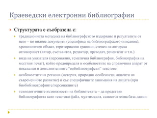 Краеведски електронни библиографии
   Структурата е съобразена с:
       традиционната методика на библиографското издирване и резултатите от
        него – по видове документи (специфика на библиографското описание),
        хронологичен обхват, териториални граници, степен на авторска
        отговорност (автор, съставител, редактор, преводач, рецензент и т.н.)
       вида на указателя (персоналия, тематична библиография, библиография на
        местния печат), който предопределя и особеностите на справочния апарат от
        показалци и допълнителните “небиблиографски” текстове
       особеностите на региона (история, природни особености, акценти на
        съвременното развитие) и със специфичните занимания на лицата (при
        биобиблиографиите/персоналиите)
       технологичните възможности на библиотеката – да представи
        библиографията като текстови файл, мултимедия, самостоятелна база данни
 