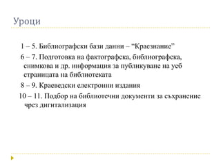 Уроци

 1 – 5. Библиографски бази данни – “Краезнание”
 6 – 7. Подготовка на фактографска, библиографска,
  снимкова и др. информация за публикуване на уеб
  страницата на библиотеката
 8 – 9. Краеведски електронни издания
10 – 11. Подбор на библиотечни документи за съхранение
  чрез дигитализация
 