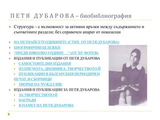 П Е Т Я Д У Б А Р О В А – биобиблиография
   Структура – с възможност за активни връзки между съдържанието и
    съответните раздели; без справочен апарат от показалци

   НА ПЕТНАЙСЕТГОДИШНИТЕ (СТИХ. ОТ ПЕТЯ ДУБАРОВА)
   БИОГРАФИЧНИ БЕЛЕЖКИ
   “ПРЕДИ НЯКОЛКО ГОДИНИ …“ (ОТ ХР. ФОТЕВ)
   ИЗДАНИЯ И ПУБЛИКАЦИИ ОТ ПЕТЯ ДУБАРОВА
     САМОСТОЯТЕЛНИ ИЗДАНИЯ
     ИЗ ПИСМАТА, ДНЕВНИКА, ТВОРЧЕСТВОТО Й
     ПУБЛИКАЦИИ В БЪЛГАРСКИЯ ПЕРИОДИЧЕН
    ПЕЧАТ, В СБОРНИЦИ
     ТВОРБИ НА ЧУЖД ЕЗИК
   ИЗДАНИЯ И ПУБЛИКАЦИИ ЗА ПЕТЯ ДУБАРОВА
     ЗА ТВОРЧЕСТВОТО Й
     НАГРАДИ
     В ПАМЕТ НА ПЕТЯ ДУБАРОВА
 