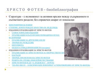 Х Р И С Т О Ф О Т Е В – биобиблиография
   Структура – с възможност за активни връзки между съдържанието и
    съответните раздели; без справочен апарат от показалци
   БИОГРАФИЧНИ БЕЛЕЖКИ
   СТИХОВЕ, КОИТО РАЖДАТ БРАТСТВО (М. НЕДЕЛЧЕВ)
   ИЗДАНИЯ И ПУБЛИКАЦИИ ОТ ХРИСТО ФОТЕВ
     САМОСТОЯТЕЛНИ ИЗДАНИЯ
     ПУБЛИКАЦИИ В БЪЛГАРСКИЯ ПЕРИОДИЧЕН ПЕЧАТ,
    В СБОРНИЦИ
     ПУБЛИКАЦИИ ЗА ДРУГИ ПИСАТЕЛИ
     ТВОРБИ НА ЧУЖД ЕЗИК
     ИНТЕРВЮТА
     НЕЩАТА ОТВЪД ПРИЗНАНИЕТО (интервю)
   ИЗДАНИЯ И ПУБЛИКАЦИИ ЗА ХРИСТО ФОТЕВ
     ПУБЛИКАЦИИ ЗА ХРИСТО ФОТЕВ ЗА ТВОРЧЕСТВОТО МУ
     НАГРАДИ
     ТВОРБИ, ПОСВЕТЕНИ НА ХРИСТО ФОТЕВ
     РЕЦИТАЛИ, СРЕЩИ, ЮБИЛЕЙНИ ЧЕСТВАНИЯ
     ХРИСТО ФОТЕВ И ДТ “А. БУДЕВСКА” – БУРГАС
     “КЪЛНА ВИ СЕ – АЗ ВСИЧКО БИХ ПОВТОРИЛ” (СТИХОТВОРЕНИЕ ОТ ХРИСТО ФОТЕВ)
 