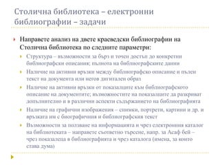 Столична библиотека – електронни
библиографии – задачи
   Направете анализ на двете краеведски библиографии на
    Столична библиотека по следните параметри:
       Структура – възможности за бърз и точен достъп до конкретни
        библиографски описания; пълнота на библиографските данни
       Наличие на активни връзки между библиографско описание и пълен
        текст на документа или негов дигитален образ
       Наличие на активни връзки от показалците към библиографското
        описание на документите; възможностите на показалците да разкриват
        допълнително и в различни аспекти съдържанието на библиографията
       Наличие на графични изображения – снимки, портрети, картини и др. и
        връзката им с биографичния и библиографския текст
       Възможности за ползване на информацията и чрез електронния каталог
        на библиотеката – направете съответно търсене, напр. за Асаф бей –
        чрез показалеца в библиографията и чрез каталога (имена, за които
        става дума)
 