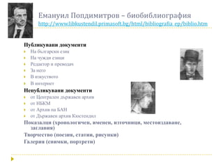 Емануил Попдимитров – биобиблиография
       http://www.libkustendil.primasoft.bg/html/bibliografia_ep/biblio.htm


Публикувани документи
   На български език
   На чужди езици
   Редактор и преводач
   За него
   В изкуството
   В интернет
Непубликувани документи
   от Централен държавен архив
   от НБКМ
   от Архив на БАН
   от Държавен архив Кюстендил
Показалци (хронологичен, именен, източници, местоиздаване,
  заглавия)
Творчество (поезия, статии, рисунки)
Галерия (снимки, портрети)
 