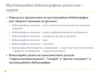 Мултимедийни библиографски указатели –
задачи
   Определете предимствата на мултимедийната библиография,
    като обърнете внимание на връзките:
       библиографско описание – пълен текст/дигитално копие на описания
        документ
       библиографско описание – нотно, графично/картинно изображение
       библиографско описание – електронен ресурс в интернет
       библиографско описание – звук
       библиографско описание – показалец
       фактографска/биографична информация – пълен текст/дигитално копие
        – графично изображение – документален филм
   Коментирайте ролята на самостоятелните раздели
    “творчество/произведения”, “галерия” и “връзки в интернет” в
    мултимедийните библиографии
 