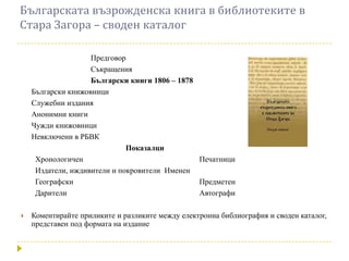 Българската възрожденска книга в библиотеките в
Стара Загора – своден каталог

                    Предговор
                    Съкращения
                    Български книги 1806 – 1878
    Български книжовници
    Служебни издания
    Анонимни книги
    Чужди книжовници
    Невключени в РБВК
                              Показалци
     Хронологичен                               Печатници
     Издатели, иждивители и покровители Именен
     Географски                                 Предметен
     Дарители                                   Автографи

   Коментирайте приликите и разликите между електронна библиография и своден каталог,
    представен под формата на издание
 