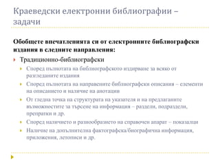 Краеведски електронни библиографии –
задачи

Обобщете впечатленията си от електронните библиографски
издания в следните направления:
 Традиционно-библиографски
    Според пълнотата на библиографското издирване за всяко от
     разгледаните издания
    Според пълнотата на направените библиографски описания – елементи
     на описанието и наличие на анотации
    От гледна точка на структурата на указателя и на предлаганите
     възможностите за търсене на информация – раздели, подраздели,
     препратки и др.
    Според наличието и разнообразието на справочен апарат – показалци
    Наличие на допълнителна фактографска/биографична информация,
     приложения, летописи и др.
 