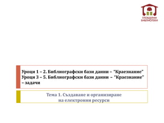 Уроци 1 – 2. Библиографски бази данни – “Краезнание”
Уроци 3 – 5. Библиографски бази данни – “Краезнание”
– задачи

          Тема 1. Създаване и организиране
               на електронни ресурси
 