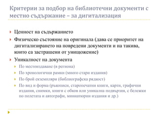 Критерии за подбор на библиотечни документи с
местно съдържание – за дигитализация

   Ценност на съдържанието
   Физическо състояние на оригинала (дава се приоритет на
    дигитализирането на повредени документи и на такива,
    които са застрашени от унищожение)
   Уникалност на документа
       По местоиздаване (в региона)
       По хронологични рамки (много стари издания)
       По брой екземпляри (библиографска рядкост)
       По вид и форма (ръкописи, старопечатни книги, карти, графични
        издания, снимки, книги с обков или уникална подвързия, с бележки
        по полетата и автографи, миниатюрни издания и др.)
 
