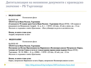 Дигитализация на некнижни документи с краеведско
значение – РБ Търговище

   ВИДЕОЗАПИС
                      Телевизионен филм
    Кр DVD 186
    ХРАМ Свети Иван Рилски, Търговище
    (Седемдесет) 70 години храм Свети Иван Рилски - Търговище [Видео DVD] : 120 години от
    рождението на Митрополит Андрей. - Б. м., Б. г. - 1 DVD : (22 min., 42 sek.), stereo, цв. ; 12 см
    Филмът се съхранява в отдел Краезнание. - Има субтитри на руски и английски език.

    Имена, за които става дума:
    Андрей, митрополит за него

   ВИДЕОЗАПИС
                      Телевизионен филм
    Кр DVD 185
    ХРАМ Свети Иван Рилски, Търговище
    Посещение на Негово Преосвещенство Варненски и Великопреславски Митрополит Кирил,
    членове на Светия Синод и гости от чуждестранни православни църкви [Видео DVD] :
    Търговище - 30. 10. 2006 г. - Б. м., (2006). - 1 DVD : (22 min., 42 sek.), цв. ; 12 см
    Филмът се съхранява в отдел Краезнание.

    Имена, за които става дума:
    Кирил, митрополит Варненски за него; Кирил, митрополит Великопреславски за него

                          http://libtg.primasoft.bg/isisbgruc/SSP/isisframes-basic.html
 