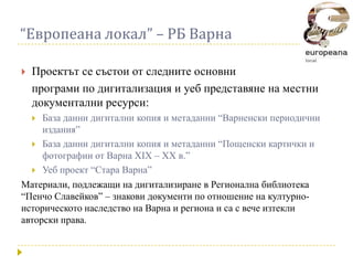 “Европеана локал” – РБ Варна

   Проектът се състои от следните основни
    програми по дигитализация и уеб представяне на местни
    документални ресурси:
    База данни дигитални копия и метаданни “Варненски периодични
     издания”
   База данни дигитални копия и метаданни “Пощенски картички и
     фотографии от Варна XIX – XX в.”
   Уеб проект “Стара Варна”
Материали, подлежащи на дигитализиране в Регионална библиотека
“Пенчо Славейков” – знакови документи по отношение на културно-
историческото наследство на Варна и региона и са с вече изтекли
авторски права.
 
